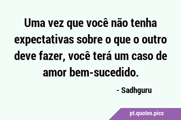 Uma vez que você não tenha expectativas sobre o que o outro deve fazer,  você terá um caso de amor bem-sucedido.