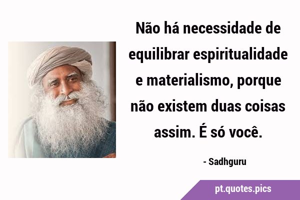 Não há necessidade de equilibrar espiritualidade e materialismo, porque não existem duas coisas …