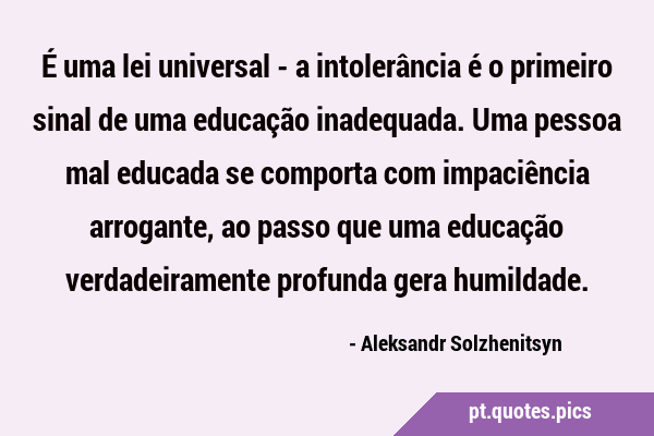 É uma lei universal - a intolerância é o primeiro sinal de uma educação  inadequada. Uma pessoa mal educada se comporta com impaciência arrogante,  ao p