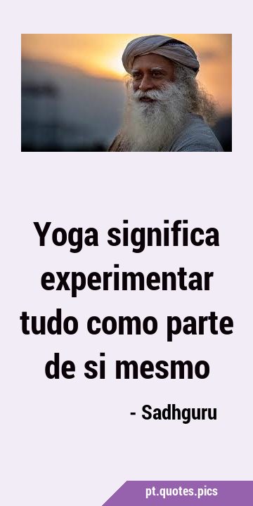 Yoga significa experimentar tudo como parte de si …