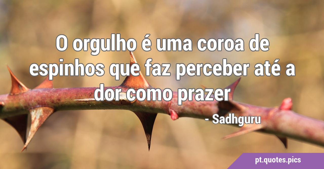 O orgulho é uma coroa de espinhos que faz perceber até a dor como prazer